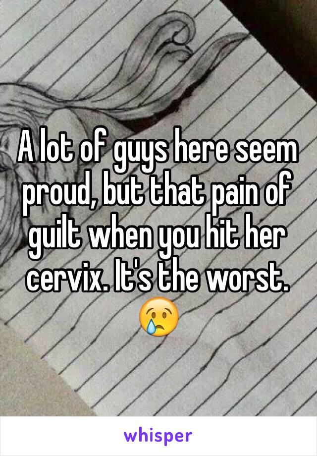 A lot of guys here seem proud, but that pain of guilt when you hit her cervix. It's the worst. 😢