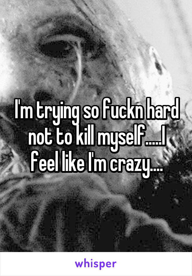 I'm trying so fuckn hard not to kill myself.....I feel like I'm crazy....