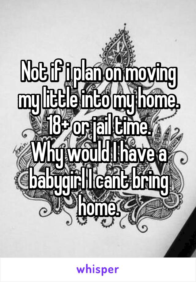 Not if i plan on moving my little into my home.
18+ or jail time.
Why would I have a babygirl I cant bring home.