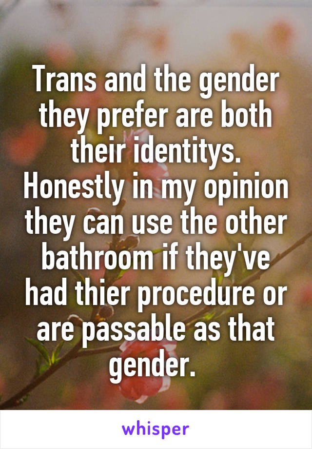 Trans and the gender they prefer are both their identitys. Honestly in my opinion they can use the other bathroom if they've had thier procedure or are passable as that gender. 