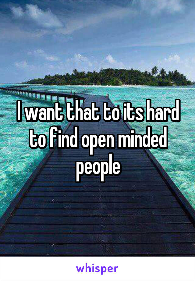 I want that to its hard to find open minded people