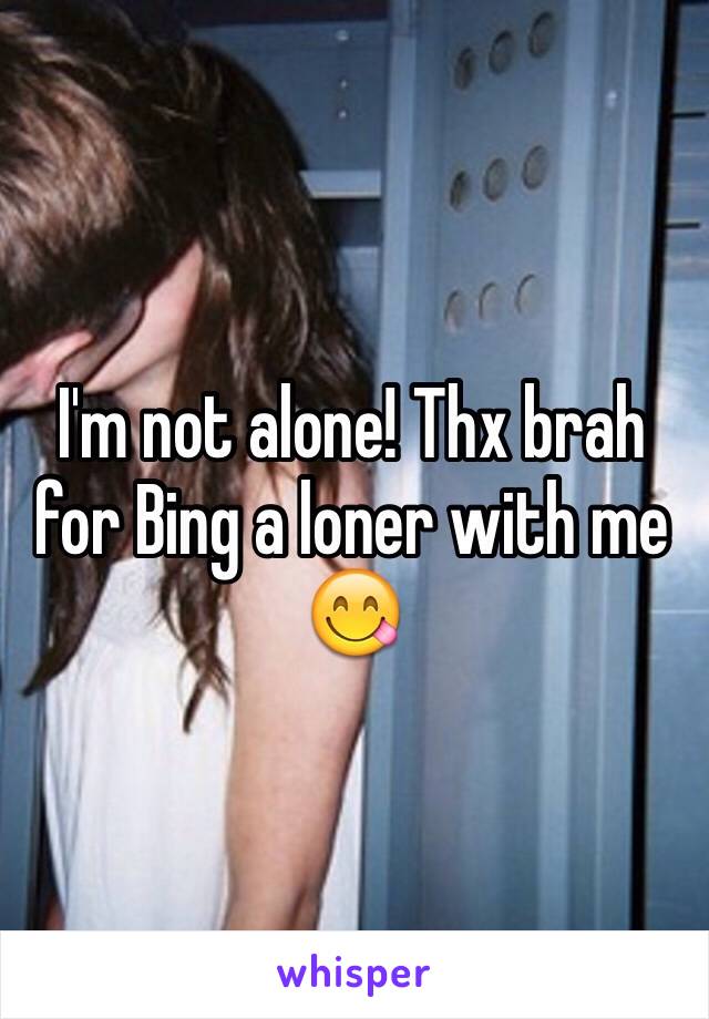 I'm not alone! Thx brah for Bing a loner with me 😋