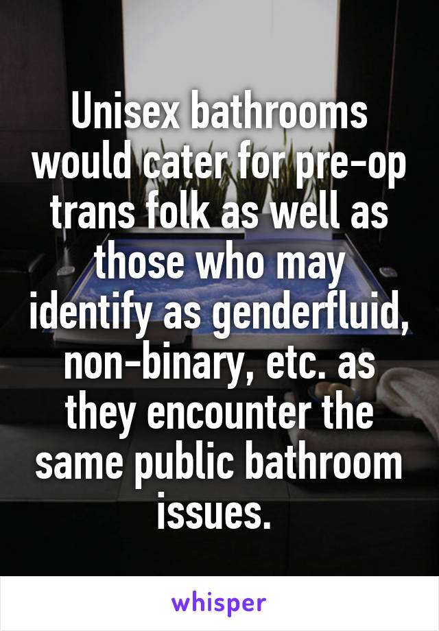 Unisex bathrooms would cater for pre-op trans folk as well as those who may identify as genderfluid, non-binary, etc. as they encounter the same public bathroom issues. 