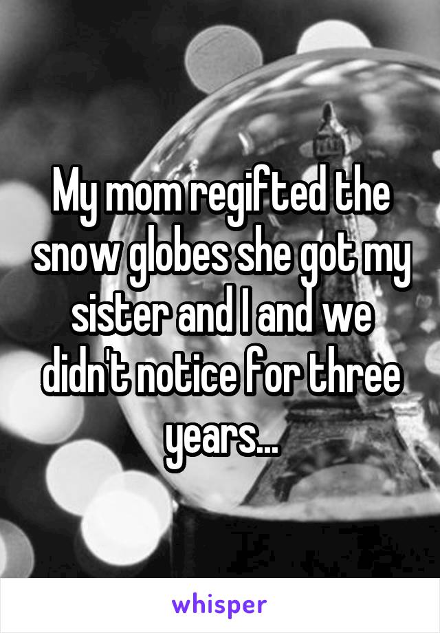 My mom regifted the snow globes she got my sister and I and we didn't notice for three years...