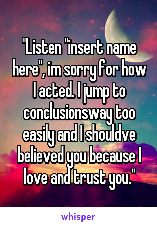 "Listen "insert name here", im sorry for how I acted. I jump to conclusionsway too easily and I shouldve believed you because I love and trust you."