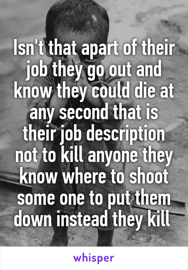 Isn't that apart of their job they go out and know they could die at any second that is their job description not to kill anyone they know where to shoot some one to put them down instead they kill 