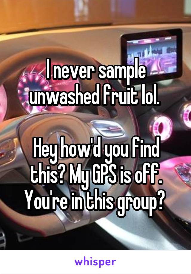 I never sample unwashed fruit lol. 

Hey how'd you find this? My GPS is off. You're in this group? 