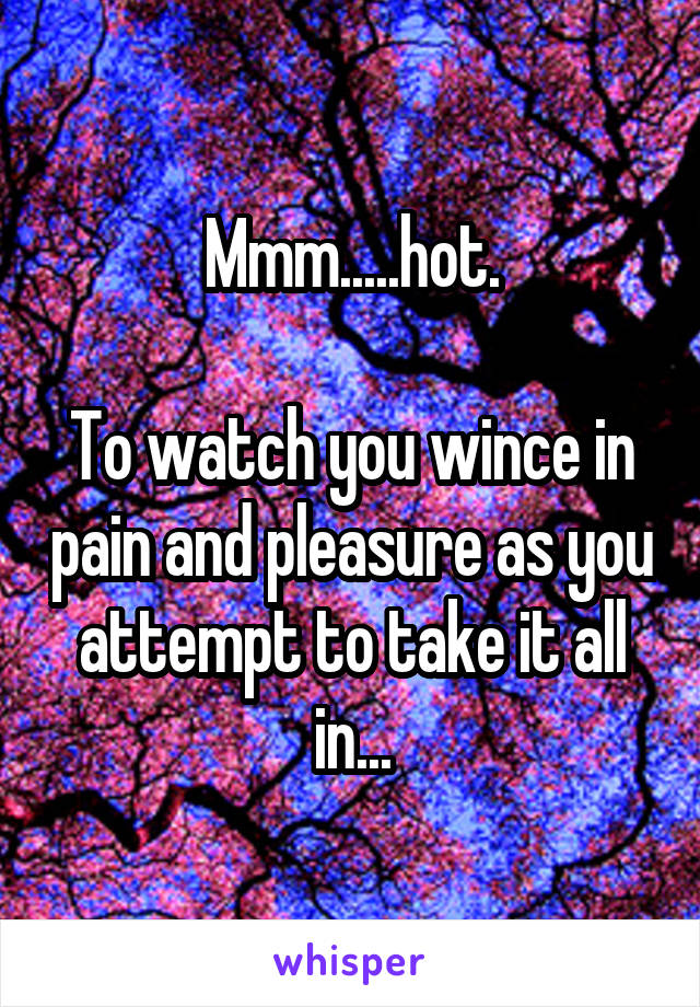 Mmm.....hot.

To watch you wince in pain and pleasure as you attempt to take it all in...