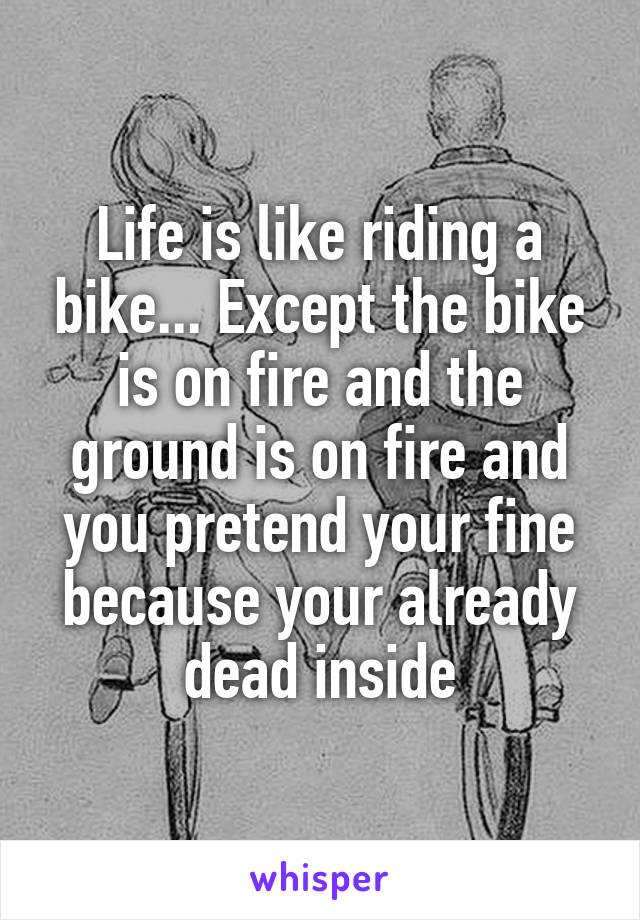 Life is like riding a bike... Except the bike is on fire and the ground is on fire and you pretend your fine because your already dead inside