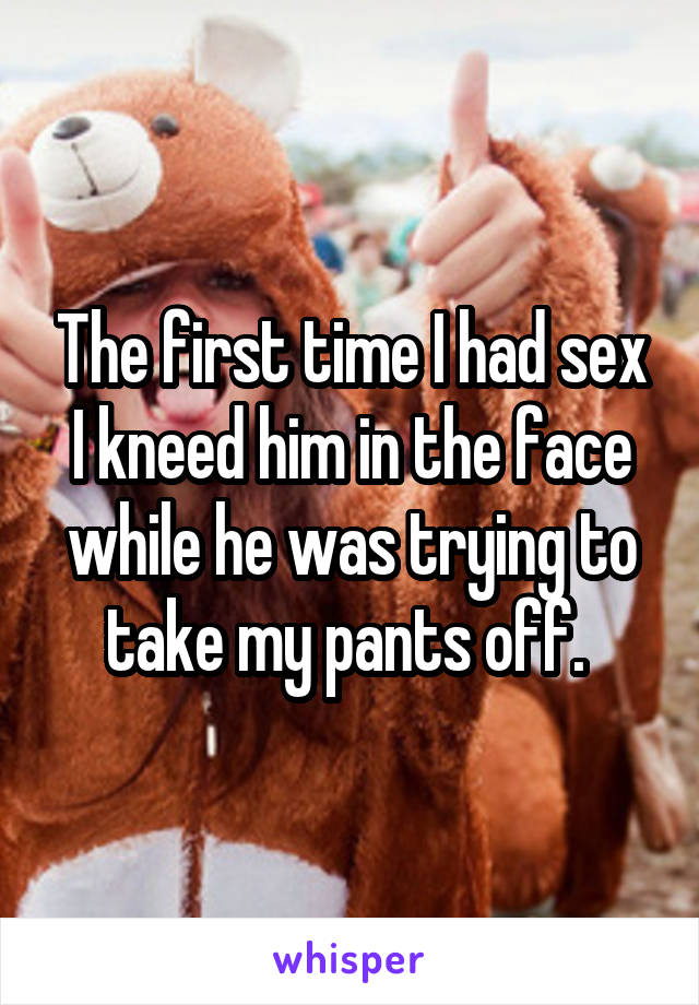 The first time I had sex I kneed him in the face while he was trying to take my pants off. 