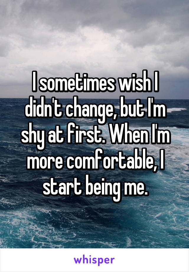 I sometimes wish I didn't change, but I'm shy at first. When I'm more comfortable, I start being me.