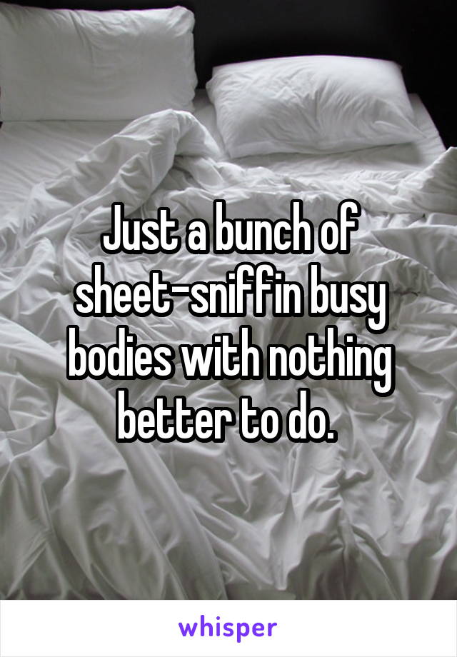 Just a bunch of sheet-sniffin busy bodies with nothing better to do. 