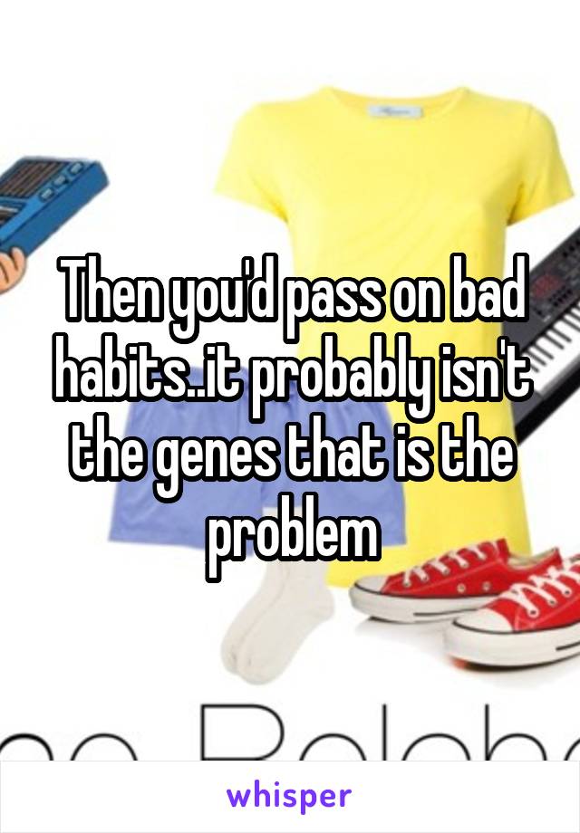 Then you'd pass on bad habits..it probably isn't the genes that is the problem