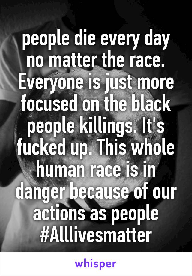 people die every day no matter the race. Everyone is just more focused on the black people killings. It's fucked up. This whole human race is in danger because of our actions as people #Alllivesmatter