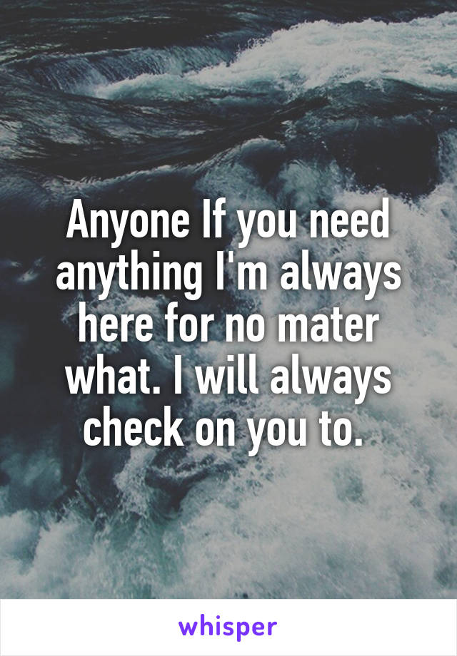 Anyone If you need anything I'm always here for no mater what. I will always check on you to. 