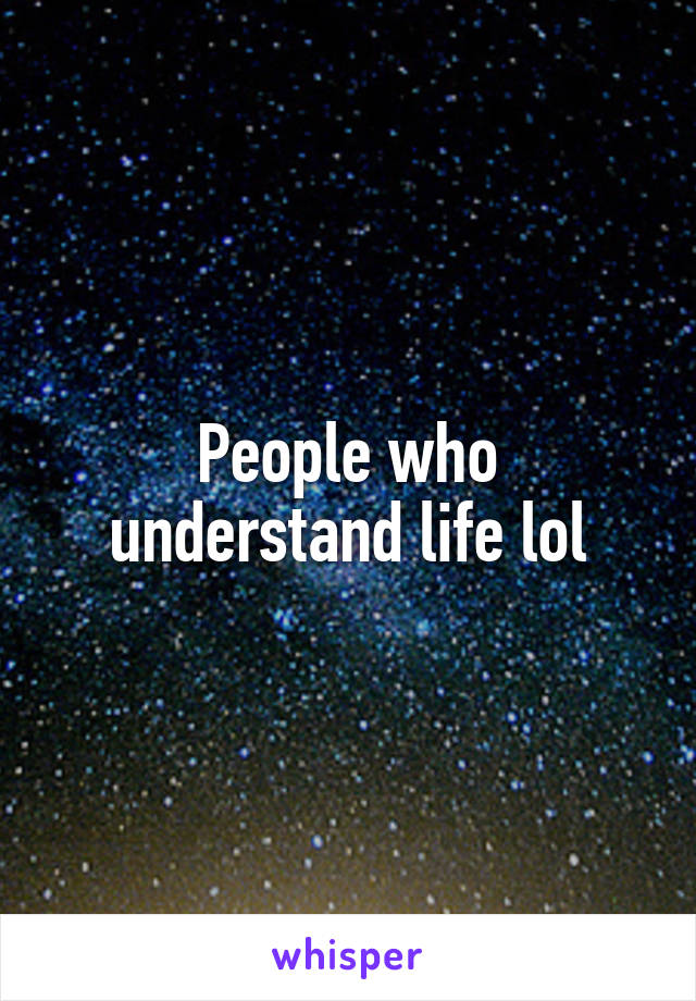 People who understand life lol