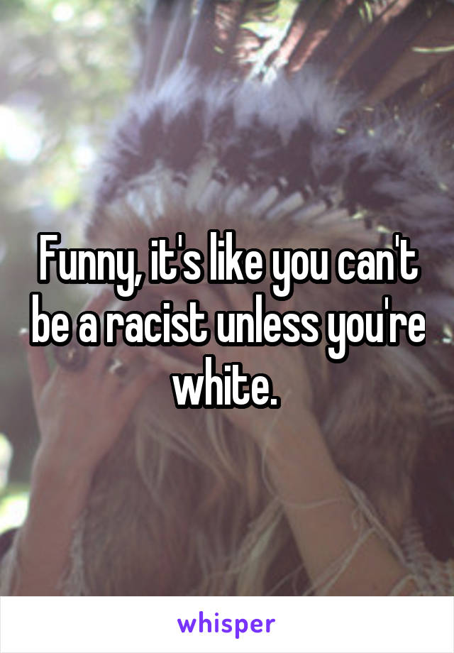 Funny, it's like you can't be a racist unless you're white. 