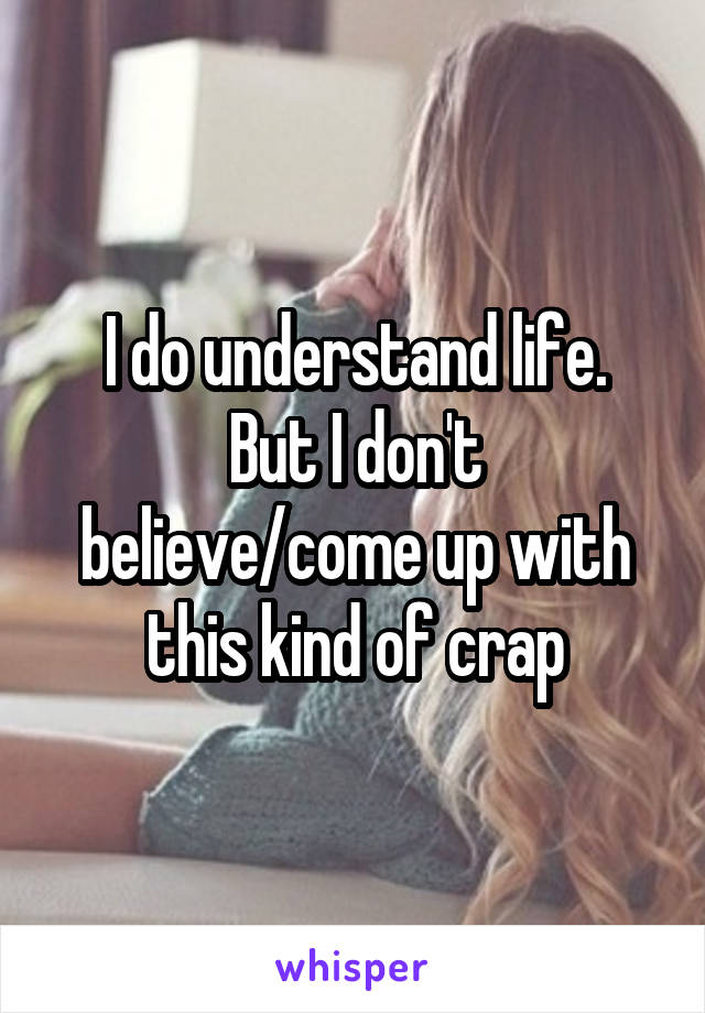 I do understand life.
But I don't believe/come up with this kind of crap