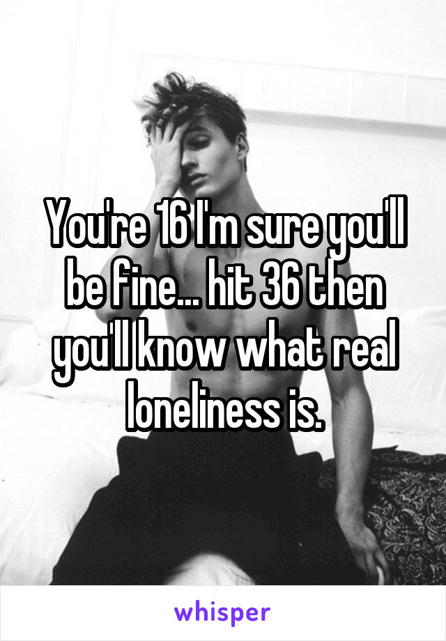 You're 16 I'm sure you'll be fine... hit 36 then you'll know what real loneliness is.