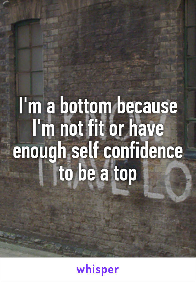 I'm a bottom because I'm not fit or have enough self confidence to be a top