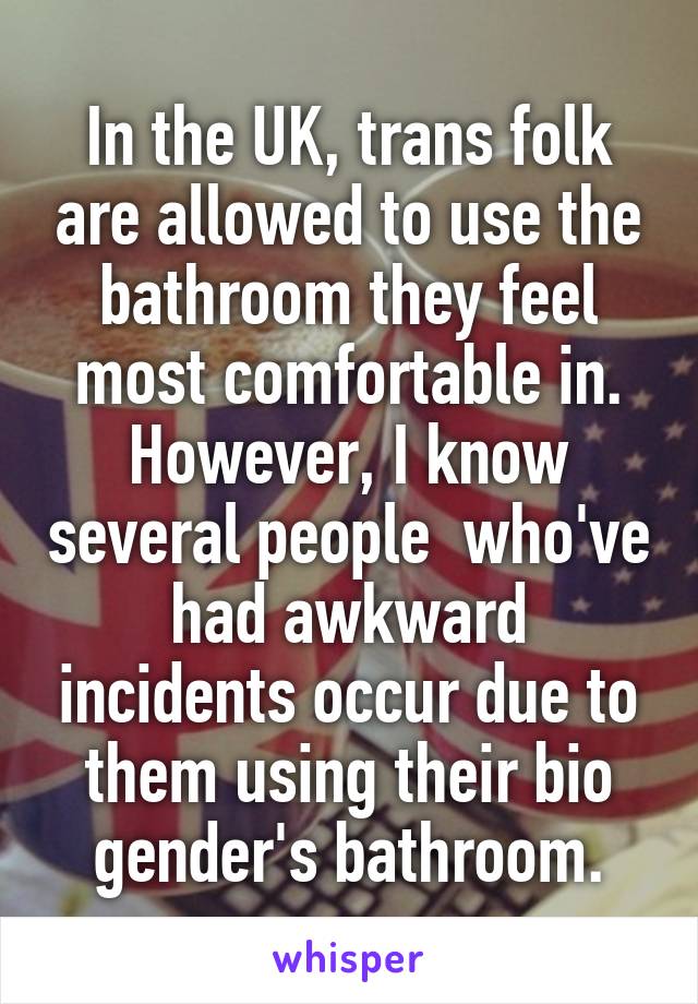 In the UK, trans folk are allowed to use the bathroom they feel most comfortable in. However, I know several people  who've had awkward incidents occur due to them using their bio gender's bathroom.