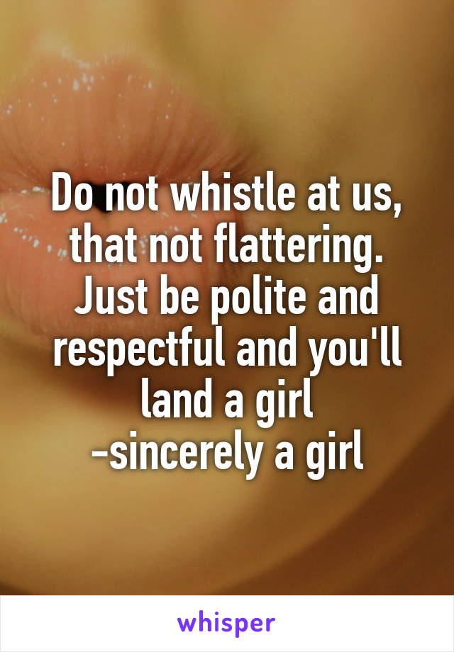 Do not whistle at us, that not flattering. Just be polite and respectful and you'll land a girl
-sincerely a girl