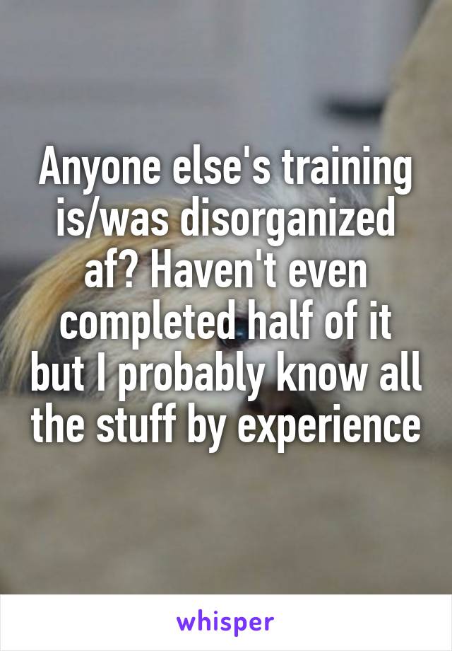 Anyone else's training is/was disorganized af? Haven't even completed half of it but I probably know all the stuff by experience 