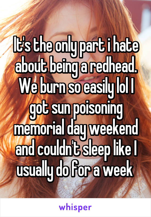 It's the only part i hate about being a redhead. We burn so easily lol I got sun poisoning memorial day weekend and couldn't sleep like I usually do for a week 