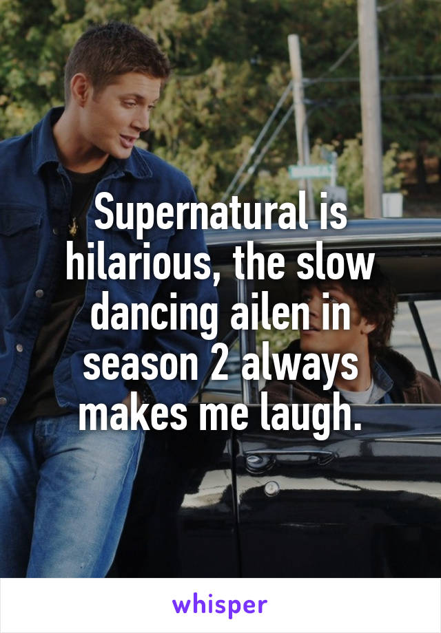 Supernatural is hilarious, the slow dancing ailen in season 2 always makes me laugh.