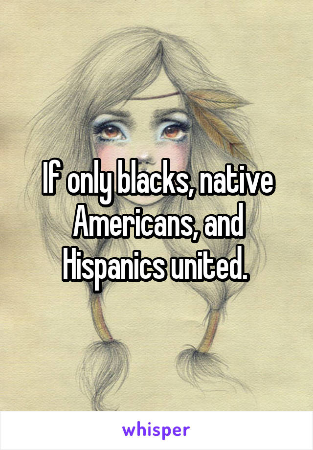 If only blacks, native Americans, and Hispanics united. 