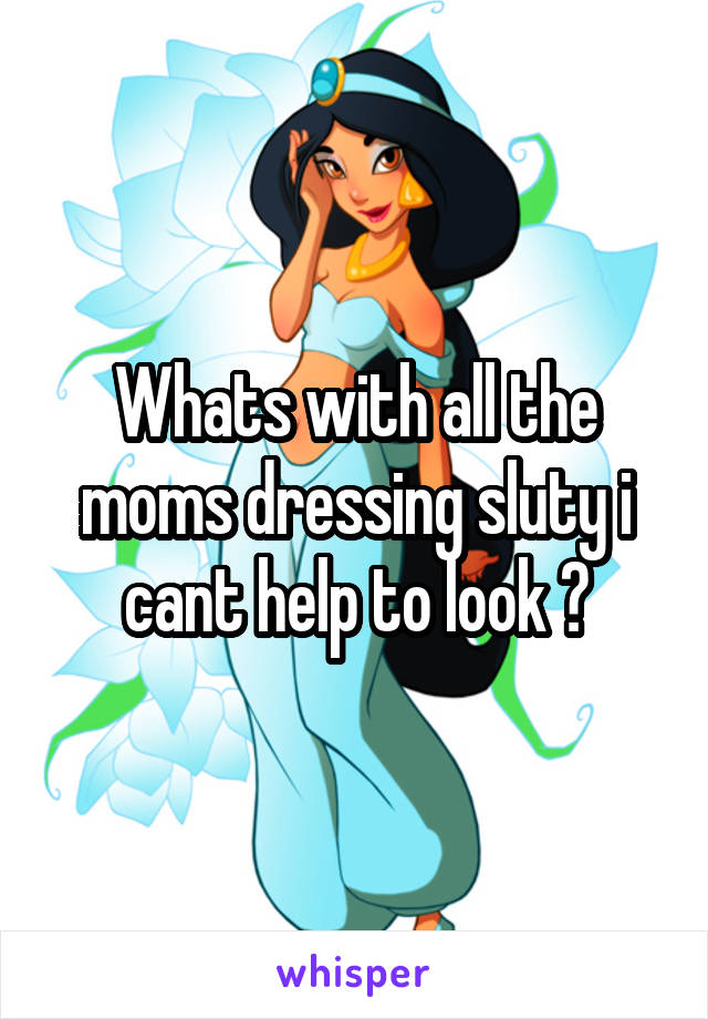 Whats with all the moms dressing sluty i cant help to look ?