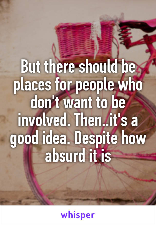 But there should be places for people who don't want to be involved. Then..it's a good idea. Despite how absurd it is