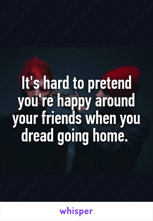 It's hard to pretend you're happy around your friends when you dread going home. 