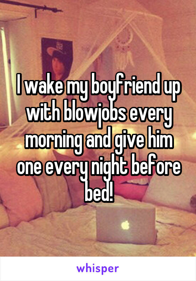 I wake my boyfriend up with blowjobs every morning and give him one every night before bed!