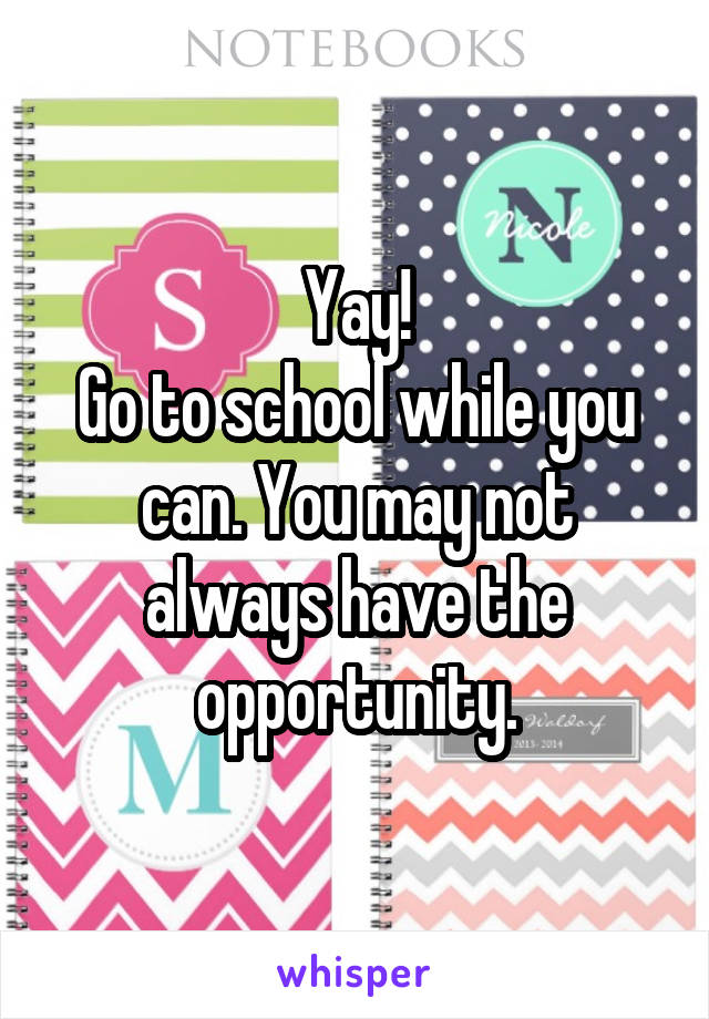 Yay!
Go to school while you can. You may not always have the opportunity.