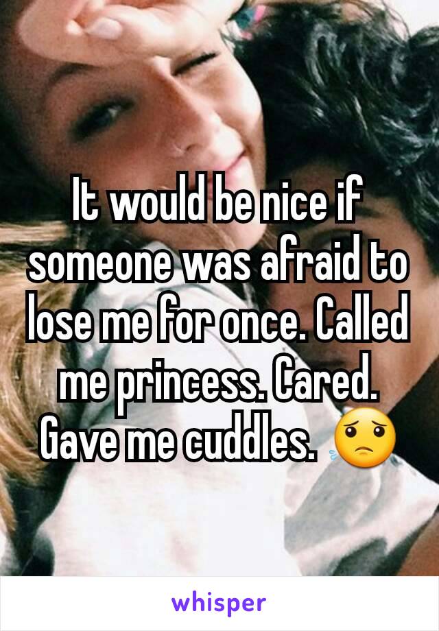 It would be nice if someone was afraid to lose me for once. Called me princess. Cared. Gave me cuddles. 😟