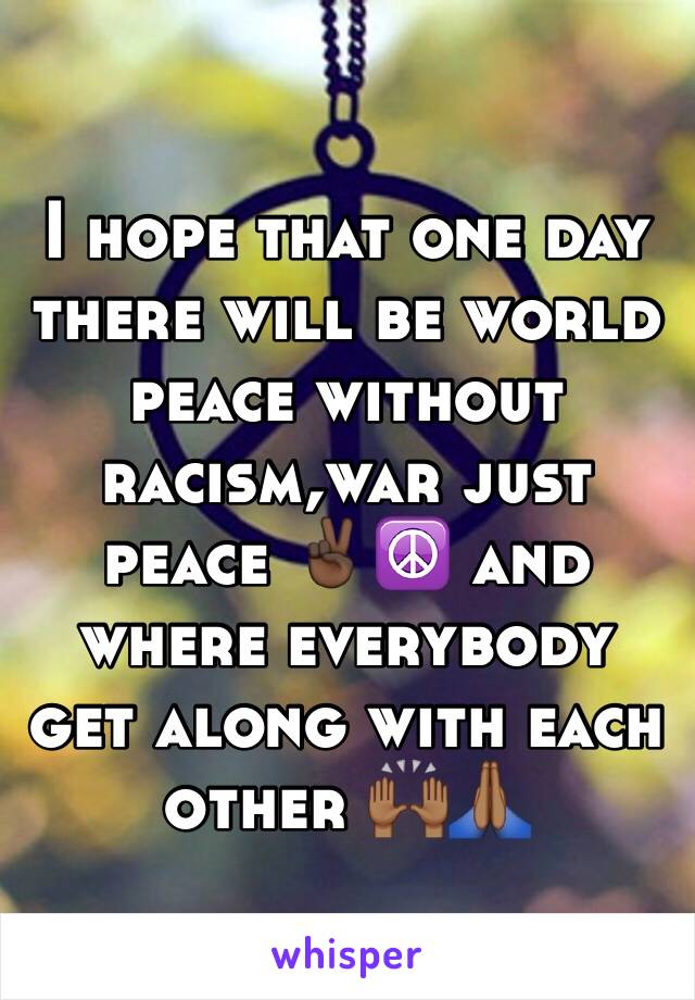 I hope that one day there will be world peace without racism,war just peace ✌🏿️☮ and where everybody get along with each other 🙌🏾🙏🏾