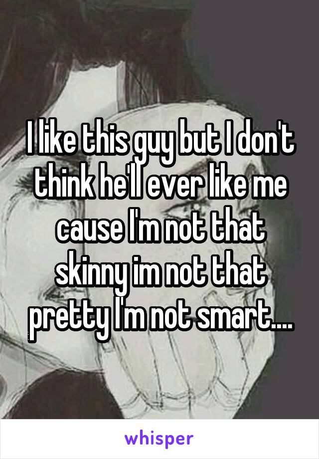 I like this guy but I don't think he'll ever like me cause I'm not that skinny im not that pretty I'm not smart....