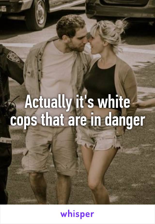 Actually it's white cops that are in danger