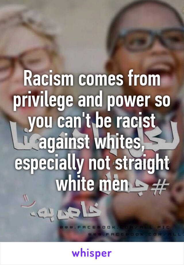 Racism comes from privilege and power so you can't be racist against whites, especially not straight white men