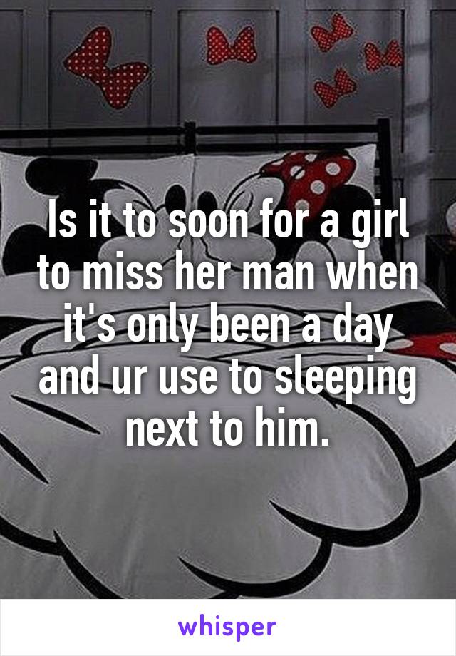Is it to soon for a girl to miss her man when it's only been a day and ur use to sleeping next to him.