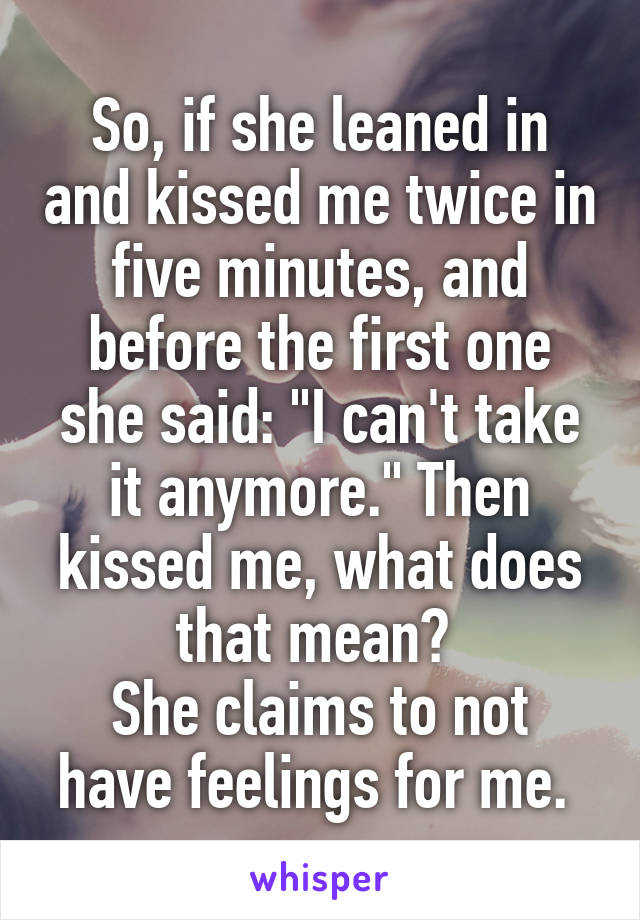 So, if she leaned in and kissed me twice in five minutes, and before the first one she said: "I can't take it anymore." Then kissed me, what does that mean? 
She claims to not have feelings for me. 
