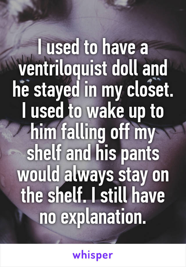 I used to have a ventriloquist doll and he stayed in my closet. I used to wake up to him falling off my shelf and his pants would always stay on the shelf. I still have no explanation.