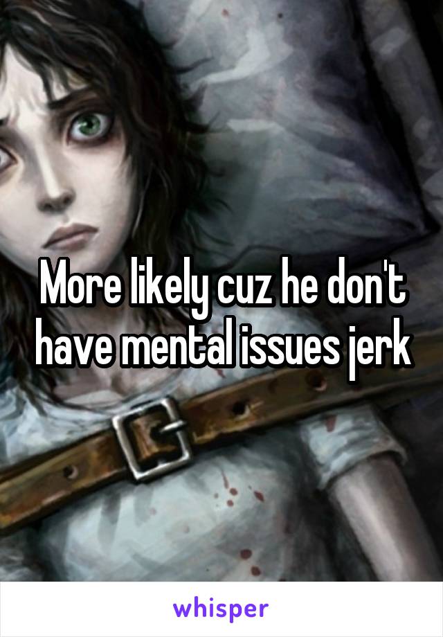More likely cuz he don't have mental issues jerk