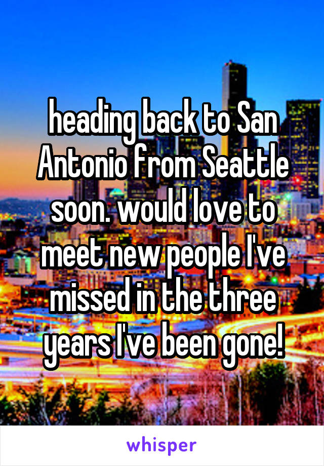 heading back to San Antonio from Seattle soon. would love to meet new people I've missed in the three years I've been gone!