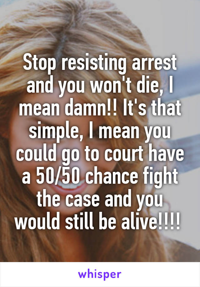 Stop resisting arrest and you won't die, I mean damn!! It's that simple, I mean you could go to court have a 50/50 chance fight the case and you would still be alive!!!! 