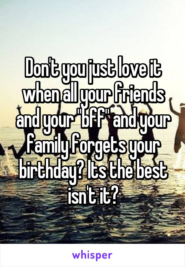 Don't you just love it when all your friends and your "bff" and your family forgets your birthday? Its the best isn't it?