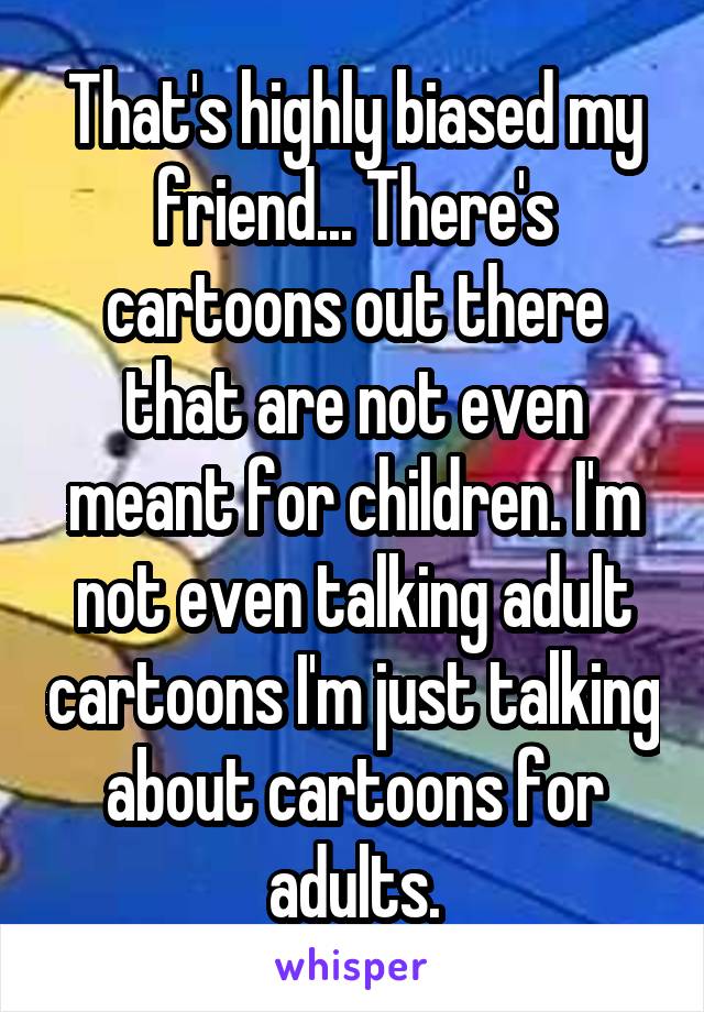 That's highly biased my friend... There's cartoons out there that are not even meant for children. I'm not even talking adult cartoons I'm just talking about cartoons for adults.