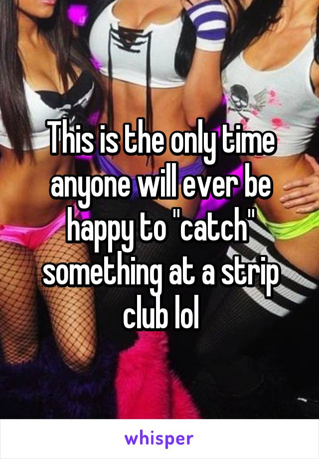 This is the only time anyone will ever be happy to "catch" something at a strip club lol