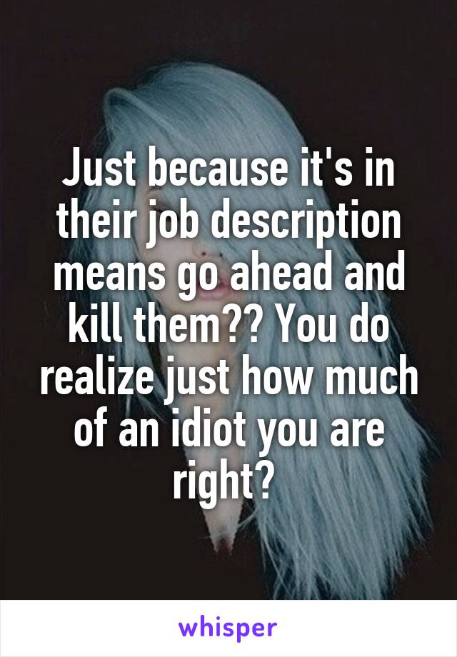 Just because it's in their job description means go ahead and kill them?? You do realize just how much of an idiot you are right? 